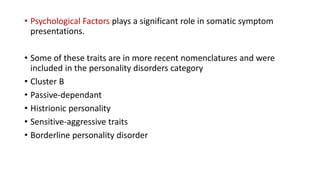 • Psychological Factors plays a significant role in somatic symptom
presentations.
• Some of these traits are in more recent nomenclatures and were
included in the personality disorders category
• Cluster B
• Passive-dependant
• Histrionic personality
• Sensitive-aggressive traits
• Borderline personality disorder
 