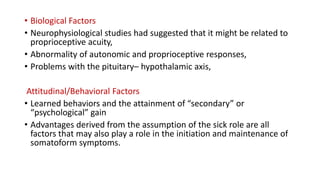 • Biological Factors
• Neurophysiological studies had suggested that it might be related to
proprioceptive acuity,
• Abnormality of autonomic and proprioceptive responses,
• Problems with the pituitary– hypothalamic axis,
Attitudinal/Behavioral Factors
• Learned behaviors and the attainment of “secondary” or
“psychological” gain
• Advantages derived from the assumption of the sick role are all
factors that may also play a role in the initiation and maintenance of
somatoform symptoms.
 