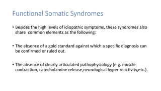 Functional Somatic Syndromes
• Besides the high levels of idiopathic symptoms, these syndromes also
share common elements as the following:
• The absence of a gold standard against which a specific diagnosis can
be confirmed or ruled out.
• The absence of clearly articulated pathophysiology (e.g. muscle
contraction, catecholamine release,neurological hyper reactivity,etc.).
 