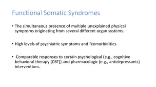 Functional Somatic Syndromes
• The simultaneous presence of multiple unexplained physical
symptoms originating from several different organ systems.
• High levels of psychiatric symptoms and “comorbidities.
• Comparable responses to certain psychological (e.g., cognitive
behavioral therapy [CBT]) and pharmacologic (e.g., antidepressants)
interventions.
 
