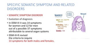 SPECIFIC SOMATIC SYMPTOM AND RELATED
DISORDERS
• SOMATIC SYMPTOM DISORDER
• Evolution of diagnosis
• In DSM-III it was 14 symptoms
for women and 12 for men
out of a possible 37 symptoms
attributable to several organ systems
• DSM-III-R revised
the criteria to require
13 symptoms for both males and females.
 