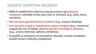 SOMATIC SYMPTOM DISORDER
• DSM-IV modified the criteria to having at least eight physical
complaints referable to four pain sites or functions (e.g., back, chest,
urination),
• two non-pain gastrointestinal symptoms (e.g., nausea, bloating),
• one non-pain sexual or reproductive system symptom (e.g., menstrual
irregularity, loss of libido), and one pseudo neurological symptom
(e.g., urinary retention, aphonia, blindness).
• To qualify as symptoms of somatoform disorder, somatic symptoms
should remain medically unexplained
 