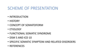 SCHEME OF PRESENTATION
• INTRODUCTION
• HISTORY
• CONCEPT OF SOMATOFORM
• ETIOLOGY
• FUNCTIONAL SOMATIC SYNDROME
• DSM 5 AND ICD 10
• SPECIFIC SOMATIC SYMPTOM AND RELATED DISORDERS
• REFERENCES
 