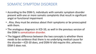 SOMATIC SYMPTOM DISORDER
• According to the DSM-5, individuals with somatic symptom disorder
present with one or more somatic complaints that result in significant
angst or functional impairment
• . Also, they must be anxious about their symptoms or be preoccupied
with them.
• The analogous diagnosis in ICD-10, as well in the previous version of
the DSM is somatization disorder.
• The biggest difference between the two concepts is whether there
needs to be evidence that there is no underlying medical cause for
the disorder—ICD-10 does, and DSM-IV did require this ,whereas
DSM-5 does not.
 
