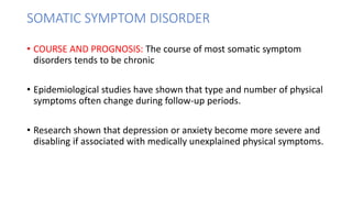 SOMATIC SYMPTOM DISORDER
• COURSE AND PROGNOSIS: The course of most somatic symptom
disorders tends to be chronic
• Epidemiological studies have shown that type and number of physical
symptoms often change during follow-up periods.
• Research shown that depression or anxiety become more severe and
disabling if associated with medically unexplained physical symptoms.
 