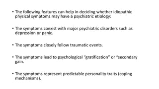 • The following features can help in deciding whether idiopathic
physical symptoms may have a psychiatric etiology:
• The symptoms coexist with major psychiatric disorders such as
depression or panic.
• The symptoms closely follow traumatic events.
• The symptoms lead to psychological “gratification” or “secondary
gain.
• The symptoms represent predictable personality traits (coping
mechanisms).
 