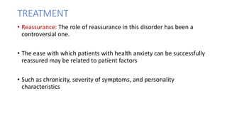 TREATMENT
• Reassurance: The role of reassurance in this disorder has been a
controversial one.
• The ease with which patients with health anxiety can be successfully
reassured may be related to patient factors
• Such as chronicity, severity of symptoms, and personality
characteristics
 