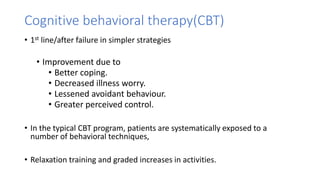 Cognitive behavioral therapy(CBT)
• 1st line/after failure in simpler strategies
• Improvement due to
• Better coping.
• Decreased illness worry.
• Lessened avoidant behaviour.
• Greater perceived control.
• In the typical CBT program, patients are systematically exposed to a
number of behavioral techniques,
• Relaxation training and graded increases in activities.
 