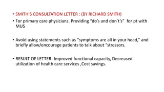• SMITH’S CONSULTATION LETTER : (BY RICHARD SMITH)
• For primary care physicians. Providing “do’s and don’t’s” for pt with
MUS
• Avoid using statements such as “symptoms are all in your head,” and
briefly allow/encourage patients to talk about “stressors.
• RESULT OF LETTER- Improved functional capacity, Decreased
utilization of health care services ,Cost savings.
 