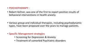 • PSYCHOTHERAPY :
• Robert Kellner, was one of the first to report positive results of
behavioral interventions in health anxiety
• Various group and individual therapies, including psychodynamic
types, have been proposed over the years to manage patients.
• Specific Management strategies
• Screening for Depression & Anxiety
• Treatment of comorbid Psychiatric disorders
 