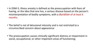 • In DSM-5, illness anxiety is defined as the preoccupation with fears of
having, or the idea that one has, a serious disease based on the person’s
misinterpretation of bodily symptoms, with a duration of at least 6
months.
• The belief is not of delusional intensity and is not restricted to a
circumscribed concern about appearance
• The preoccupation causes clinically significant distress or impairment in
social, occupational, or other important areas of functioning;
 