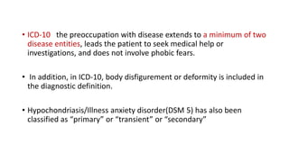 • ICD-10 the preoccupation with disease extends to a minimum of two
disease entities, leads the patient to seek medical help or
investigations, and does not involve phobic fears.
• In addition, in ICD-10, body disfigurement or deformity is included in
the diagnostic definition.
• Hypochondriasis/Illness anxiety disorder(DSM 5) has also been
classified as “primary” or “transient” or “secondary”
 
