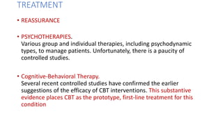 TREATMENT
• REASSURANCE
• PSYCHOTHERAPIES.
Various group and individual therapies, including psychodynamic
types, to manage patients. Unfortunately, there is a paucity of
controlled studies.
• Cognitive-Behavioral Therapy.
Several recent controlled studies have confirmed the earlier
suggestions of the efficacy of CBT interventions. This substantive
evidence places CBT as the prototype, first-line treatment for this
condition
 