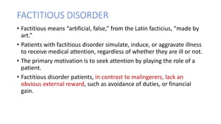 FACTITIOUS DISORDER
• Factitious means “artificial, false,” from the Latin facticius, “made by
art.”
• Patients with factitious disorder simulate, induce, or aggravate illness
to receive medical attention, regardless of whether they are ill or not.
• The primary motivation is to seek attention by playing the role of a
patient.
• Factitious disorder patients, in contrast to malingerers, lack an
obvious external reward, such as avoidance of duties, or financial
gain.
 