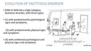 • DSM-IV defined a single category,
factitious disorder, with three types:
• (1) with predominantly psychological
signs and symptoms,
(2) with predominantly physical signs
and symptoms
• (3) with combined psychological and
physical signs and symptoms.
EVOLUTION OF FACTITIOUS DISORDER
 