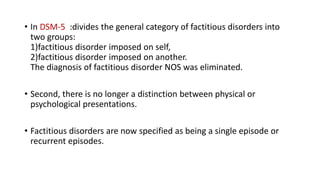• In DSM-5 :divides the general category of factitious disorders into
two groups:
1)factitious disorder imposed on self,
2)factitious disorder imposed on another.
The diagnosis of factitious disorder NOS was eliminated.
• Second, there is no longer a distinction between physical or
psychological presentations.
• Factitious disorders are now specified as being a single episode or
recurrent episodes.
 
