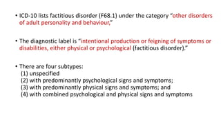 • ICD-10 lists factitious disorder (F68.1) under the category “other disorders
of adult personality and behaviour,”
• The diagnostic label is “intentional production or feigning of symptoms or
disabilities, either physical or psychological (factitious disorder).”
• There are four subtypes:
(1) unspecified
(2) with predominantly psychological signs and symptoms;
(3) with predominantly physical signs and symptoms; and
(4) with combined psychological and physical signs and symptoms
 