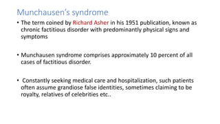 Munchausen’s syndrome
• The term coined by Richard Asher in his 1951 publication, known as
chronic factitious disorder with predominantly physical signs and
symptoms
• Munchausen syndrome comprises approximately 10 percent of all
cases of factitious disorder.
• Constantly seeking medical care and hospitalization, such patients
often assume grandiose false identities, sometimes claiming to be
royalty, relatives of celebrities etc..
 