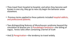 • They travel from hospital to hospital, and when they become well
known in one city, they go to new city begin the behavior anew
elsewhere.
• Previous terms applied to these patients included hospital addicts,
and professional patients.
• Two distinguishing features of Munchausen syndrome beyond the
simulation of disease are 1) Pseudologia fantastica—the telling of
vague, heroic tales often containing a kernel of truth
• And 2) Peregrination—the tendency to travel widely.
 