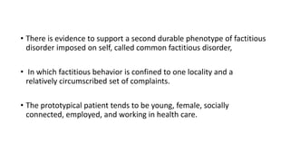• There is evidence to support a second durable phenotype of factitious
disorder imposed on self, called common factitious disorder,
• In which factitious behavior is confined to one locality and a
relatively circumscribed set of complaints.
• The prototypical patient tends to be young, female, socially
connected, employed, and working in health care.
 