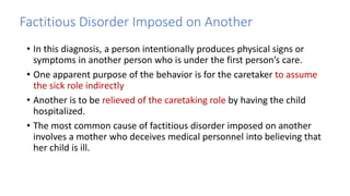Factitious Disorder Imposed on Another
• In this diagnosis, a person intentionally produces physical signs or
symptoms in another person who is under the first person’s care.
• One apparent purpose of the behavior is for the caretaker to assume
the sick role indirectly
• Another is to be relieved of the caretaking role by having the child
hospitalized.
• The most common cause of factitious disorder imposed on another
involves a mother who deceives medical personnel into believing that
her child is ill.
 