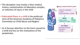 • The deception may involve a false medical
history, contamination of laboratory samples,
or induction of injury in the child
• Fabricated illness in a child is the preferred
term of the American Academy of Pediatrics
Committee on Child Abuse and Neglect
• As it focuses attention on the harm caused to
a child and less on the motivations of the
perpetrator,
 