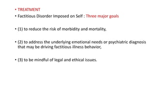 • TREATMENT
• Factitious Disorder Imposed on Self : Three major goals
• (1) to reduce the risk of morbidity and mortality,
• (2) to address the underlying emotional needs or psychiatric diagnosis
that may be driving factitious illness behavior,
• (3) to be mindful of legal and ethical issues.
 