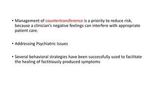 • Management of countertransference is a priority to reduce risk,
because a clinician’s negative feelings can interfere with appropriate
patient care.
• Addressing Psychiatric Issues
• Several behavioral strategies have been successfully used to facilitate
the healing of factitiously produced symptoms
 
