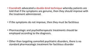 • Eisendrath advocated a double-bind technique whereby patients are
told that if the symptoms are genuine, then they should improve with
the treatment administered.
• If the symptoms do not improve, then they must be factitious
• Pharmacologic and psychotherapeutic treatments should be
employed according to the diagnosis.
• Other than targeting comorbid psychiatric disorders, there is no
standard pharmacologic treatment for factitious disorder
 