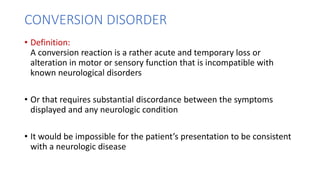 CONVERSION DISORDER
• Definition:
A conversion reaction is a rather acute and temporary loss or
alteration in motor or sensory function that is incompatible with
known neurological disorders
• Or that requires substantial discordance between the symptoms
displayed and any neurologic condition
• It would be impossible for the patient’s presentation to be consistent
with a neurologic disease
 