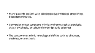 • Many patients present with conversion even when no stressor has
been demonstrated.
• Conversion motor symptoms mimic syndromes such as paralysis,
ataxia, dysphagia, or seizure disorder (pseudo seizures)
• The sensory ones mimic neurological deficits such as blindness,
deafness, or anesthesia.
 