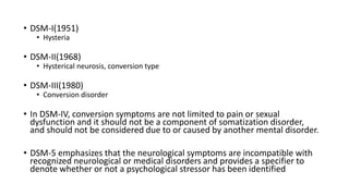 • DSM-I(1951)
• Hysteria
• DSM-II(1968)
• Hysterical neurosis, conversion type
• DSM-III(1980)
• Conversion disorder
• In DSM-IV, conversion symptoms are not limited to pain or sexual
dysfunction and it should not be a component of somatization disorder,
and should not be considered due to or caused by another mental disorder.
• DSM-5 emphasizes that the neurological symptoms are incompatible with
recognized neurological or medical disorders and provides a specifier to
denote whether or not a psychological stressor has been identified
 