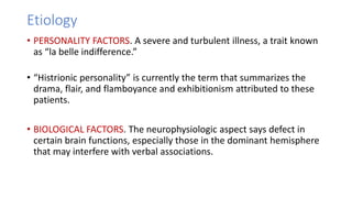 Etiology
• PERSONALITY FACTORS. A severe and turbulent illness, a trait known
as “la belle indifference.”
• “Histrionic personality” is currently the term that summarizes the
drama, flair, and flamboyance and exhibitionism attributed to these
patients.
• BIOLOGICAL FACTORS. The neurophysiologic aspect says defect in
certain brain functions, especially those in the dominant hemisphere
that may interfere with verbal associations.
 