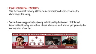 • PSYCHOLOGICAL FACTORS.
The behavioral theory attributes conversion disorder to faulty
childhood learning,
• Some have suggested a strong relationship between childhood
traumatization by sexual or physical abuse and a later propensity for
conversion disorder.
 