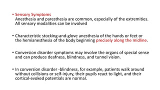 • Sensory Symptoms
Anesthesia and paresthesia are common, especially of the extremities.
All sensory modalities can be involved
• Characteristic stocking-and-glove anesthesia of the hands or feet or
the hemianesthesia of the body beginning precisely along the midline.
• Conversion disorder symptoms may involve the organs of special sense
and can produce deafness, blindness, and tunnel vision.
• In conversion disorder -blindness, for example, patients walk around
without collisions or self-injury, their pupils react to light, and their
cortical-evoked potentials are normal.
 