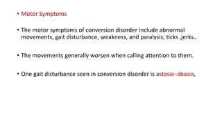 • Motor Symptoms
• The motor symptoms of conversion disorder include abnormal
movements, gait disturbance, weakness, and paralysis, ticks ,jerks..
• The movements generally worsen when calling attention to them.
• One gait disturbance seen in conversion disorder is astasia–abasia,
 