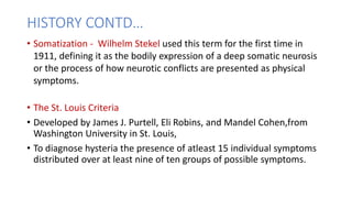HISTORY CONTD…
• Somatization - Wilhelm Stekel used this term for the first time in
1911, defining it as the bodily expression of a deep somatic neurosis
or the process of how neurotic conflicts are presented as physical
symptoms.
• The St. Louis Criteria
• Developed by James J. Purtell, Eli Robins, and Mandel Cohen,from
Washington University in St. Louis,
• To diagnose hysteria the presence of atleast 15 individual symptoms
distributed over at least nine of ten groups of possible symptoms.
 