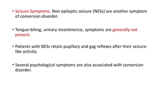 • Seizure Symptoms. Non epileptic seizure (NESs) are another symptom
of conversion disorder.
• Tongue-biting, urinary incontinence, symptoms are generally not
present.
• Patients with NESs retain pupillary and gag reflexes after their seizure-
like activity.
• Several psychological symptoms are also associated with conversion
disorder.
 
