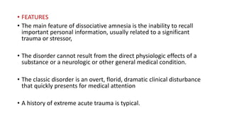 • FEATURES
• The main feature of dissociative amnesia is the inability to recall
important personal information, usually related to a significant
trauma or stressor,
• The disorder cannot result from the direct physiologic effects of a
substance or a neurologic or other general medical condition.
• The classic disorder is an overt, florid, dramatic clinical disturbance
that quickly presents for medical attention
• A history of extreme acute trauma is typical.
 