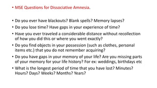 • MSE Questions for Dissociative Amnesia.
• Do you ever have blackouts? Blank spells? Memory lapses?
• Do you lose time? Have gaps in your experience of time?
• Have you ever traveled a considerable distance without recollection
of how you did this or where you went exactly?
• Do you find objects in your possession (such as clothes, personal
items etc.) that you do not remember acquiring?
• Do you have gaps in your memory of your life? Are you missing parts
of your memory for your life history? For ex: weddings, birthdays etc
• What is the longest period of time that you have lost? Minutes?
Hours? Days? Weeks? Months? Years?
 