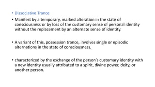• Dissociative Trance
• Manifest by a temporary, marked alteration in the state of
consciousness or by loss of the customary sense of personal identity
without the replacement by an alternate sense of identity.
• A variant of this, possession trance, involves single or episodic
alternations in the state of consciousness,
• characterized by the exchange of the person’s customary identity with
a new identity usually attributed to a spirit, divine power, deity, or
another person.
 