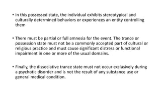 • In this possessed state, the individual exhibits stereotypical and
culturally determined behaviors or experiences an entity controlling
them
• There must be partial or full amnesia for the event. The trance or
possession state must not be a commonly accepted part of cultural or
religious practice and must cause significant distress or functional
impairment in one or more of the usual domains.
• Finally, the dissociative trance state must not occur exclusively during
a psychotic disorder and is not the result of any substance use or
general medical condition.
 