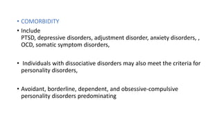 • COMORBIDITY
• Include
PTSD, depressive disorders, adjustment disorder, anxiety disorders, ,
OCD, somatic symptom disorders,
• Individuals with dissociative disorders may also meet the criteria for
personality disorders,
• Avoidant, borderline, dependent, and obsessive-compulsive
personality disorders predominating
 