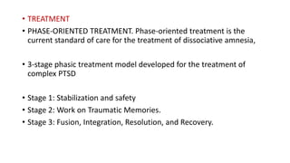 • TREATMENT
• PHASE-ORIENTED TREATMENT. Phase-oriented treatment is the
current standard of care for the treatment of dissociative amnesia,
• 3-stage phasic treatment model developed for the treatment of
complex PTSD
• Stage 1: Stabilization and safety
• Stage 2: Work on Traumatic Memories.
• Stage 3: Fusion, Integration, Resolution, and Recovery.
 