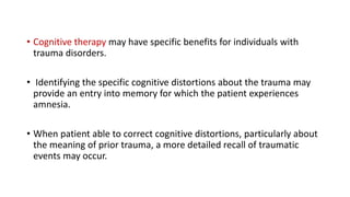 • Cognitive therapy may have specific benefits for individuals with
trauma disorders.
• Identifying the specific cognitive distortions about the trauma may
provide an entry into memory for which the patient experiences
amnesia.
• When patient able to correct cognitive distortions, particularly about
the meaning of prior trauma, a more detailed recall of traumatic
events may occur.
 