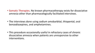 • Somatic Therapies. No known pharmacotherapy exists for dissociative
amnesia other than pharmacologically facilitated interviews.
• The interviews done using sodium amobarbital, thiopental, oral
benzodiazepines, and amphetamines.
• This procedure occasionally useful in refractory cases of chronic
dissociative amnesia when patients are unresponsive to other
interventions.
 