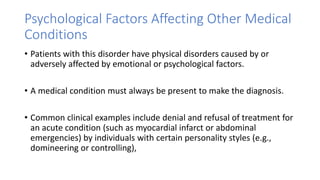 Psychological Factors Affecting Other Medical
Conditions
• Patients with this disorder have physical disorders caused by or
adversely affected by emotional or psychological factors.
• A medical condition must always be present to make the diagnosis.
• Common clinical examples include denial and refusal of treatment for
an acute condition (such as myocardial infarct or abdominal
emergencies) by individuals with certain personality styles (e.g.,
domineering or controlling),
 