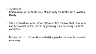 • Treatment
Communication with the patient’s primary medical team as well as
family.
• The psychoeducational intervention clarifies the role that emotional
and behavioral factors play in aggravating the underlying medical
condition.
• Medication to treat another underlying psychiatric disorder may be
necessary.
 