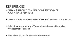 REFERENCES
• KAPLAN & SADOCK’S COMPREHENSIVE TEXTBOOK OF
PSYCHIATRY(10TH EDITION)
• KAPLAN & SADOCK’S SYNOPSIS OF PSYCHIATRY (TWELFTH EDITION)
• Fallon; Pharmacotherapy of Somatoform disorders(Journal of
Psychosomatic Research)
• Woolfolk et al; CBT for Somatoform Disorders.
 