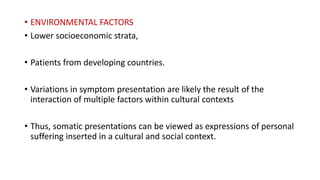 • ENVIRONMENTAL FACTORS
• Lower socioeconomic strata,
• Patients from developing countries.
• Variations in symptom presentation are likely the result of the
interaction of multiple factors within cultural contexts
• Thus, somatic presentations can be viewed as expressions of personal
suffering inserted in a cultural and social context.
 